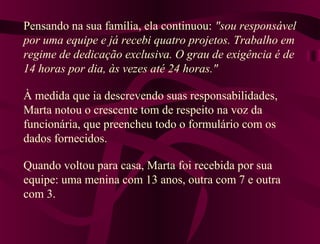 Pensando na sua família, ela continuou: "sou responsável
por uma equipe e já recebi quatro projetos. Trabalho em
regime de dedicação exclusiva. O grau de exigência é de
14 horas por dia, às vezes até 24 horas."
À medida que ia descrevendo suas responsabilidades,
Marta notou o crescente tom de respeito na voz da
funcionária, que preencheu todo o formulário com os
dados fornecidos.
Quando voltou para casa, Marta foi recebida por sua
equipe: uma menina com 13 anos, outra com 7 e outra
com 3.
 