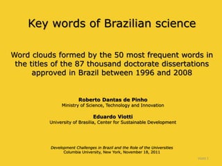 Key words of Brazilian science
Word clouds formed by the 50 most frequent words in
the titles of the 87 thousand doctorate dissertations
approved in Brazil between 1996 and 2008
Roberto Dantas de Pinho
Ministry of Science, Technology and Innovation
Eduardo Viotti
University of Brasilia, Center for Sustainable Development
Development Challenges in Brazil and the Role of the Universities
Columbia University, New York, November 18, 2011
Viotti 1
 