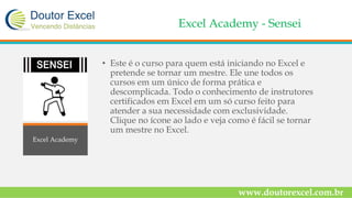 Excel Academy - Sensei
• Este é o curso para quem está iniciando no Excel e
pretende se tornar um mestre. Ele une todos os
cursos em um único de forma prática e
descomplicada. Todo o conhecimento de instrutores
certificados em Excel em um só curso feito para
atender a sua necessidade com exclusividade.
Clique no ícone ao lado e veja como é fácil se tornar
um mestre no Excel.
www.doutorexcel.com.br
Excel Academy
 