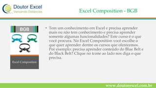 Excel Composition - BGB
• Tem um conhecimento em Excel e precisa aprender
mais ou não tem conhecimento e precisa aprender
somente algumas funcionalidades? Este curso é o que
você procura. No Excel Composition você escolhe o
que quer aprender dentre os cursos que oferecemos.
Por exemplo: precisa aprender conteúdo do Blue Belt e
do Black Belt? Clique no ícone ao lado nos diga o que
precisa.
www.doutorexcel.com.br
Excel Composition
 