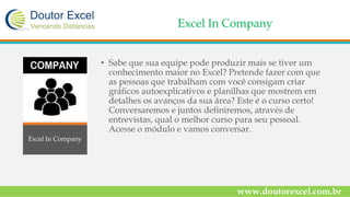 Excel In Company
• Sabe que sua equipe pode produzir mais se tiver um
conhecimento maior no Excel? Pretende fazer com que
as pessoas que trabalham com você consigam criar
gráficos autoexplicativos e planilhas que mostrem em
detalhes os avanços da sua área? Este é o curso certo!
Conversaremos e juntos definiremos, através de
entrevistas, qual o melhor curso para seu pessoal.
Acesse o módulo e vamos conversar.
www.doutorexcel.com.br
Excel In Company
 