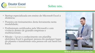 Sobre nós.
• Startup especializada em ensino do Microsoft Excel à
distância;
• Pioneira em treinamentos desta ferramenta nesta
modalidade;
• Profissionais certificados pela Microsoft e com
vivência dentro de grandes empresas e
multinacionais;
• Missão – Levar o conhecimento em planilha
eletrônica Excel à qualquer pessoa em qualquer lugar
do planeta e transformar essa pessoa em um herói em
Excel.
www.doutorexcel.com.br
 