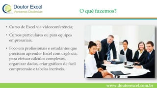 O quê fazemos?
• Curso de Excel via videoconferência;
• Cursos particulares ou para equipes
empresariais;
• Foco em profissionais e estudantes que
precisam aprender Excel com urgência,
para efetuar cálculos complexos,
organizar dados, criar gráficos de fácil
compreensão e tabelas incríveis.
www.doutorexcel.com.br
 