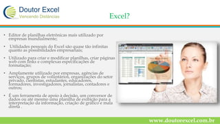 Excel?
• Editor de planilhas eletrônicas mais utilizado por
empresas mundialmente;
• Utilidades pessoais do Excel são quase tão infinitas
quanto as possibilidades empresariais;
• Utilizado para criar e modificar planilhas, criar páginas
web com links e complexas especificações de
formatação;
• Amplamente utilizado por empresas, agências de
serviços, grupos de voluntários, organizações do setor
privado, cientistas, estudantes, educadores,
formadores, investigadores, jornalistas, contadores e
outros;
• É um ferramenta de apoio à decisão, um conversor de
dados ou até mesmo uma planilha de exibição para a
interpretação da informação, criação de gráfico e mala
direta .
www.doutorexcel.com.br
 