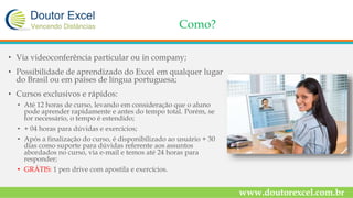 Como?
• Via videoconferência particular ou in company;
• Possibilidade de aprendizado do Excel em qualquer lugar
do Brasil ou em países de língua portuguesa;
• Cursos exclusivos e rápidos:
• Até 12 horas de curso, levando em consideração que o aluno
pode aprender rapidamente e antes do tempo total. Porém, se
for necessário, o tempo é estendido;
• + 04 horas para dúvidas e exercícios;
• Após a finalização do curso, é disponibilizado ao usuário + 30
dias como suporte para dúvidas referente aos assuntos
abordados no curso, via e-mail e temos até 24 horas para
responder;
• GRÁTIS: 1 pen drive com apostila e exercícios.
www.doutorexcel.com.br
 