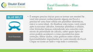 Excel Essentials – Blue
Belt
• É sempre preciso iniciar para se tornar um mestre! Se
você não possui conhecimento algum em Excel e
precisa ter uma base sólida em planilhas eletrônicas,
este é o curso ideal. Ao finalizar este curso, você estará
apto à executar cálculos, formatar planilhas e células,
criar fórmulas básicas entendendo seu conceito com
níveis de prioridade de cálculo, saber quais tipos de
erros podem acontecer e como encontrá-los para
correção, filtrar dados, criar gráficos entre outras
funcionalidades importantes no vasto mundo do Excel.
Clique no ícone ao lado e veja todo o conteúdo.
www.doutorexcel.com.br
Excel Essentials
 