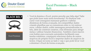 Excel Premium – Black
Belt
• Você já domina o Excel, porém percebe que falta algo? Sabe
que pode fazer mais nesta ferramenta? Ao finalizar este
curso você conseguirá manusear gráficos e tabelas
dinâmicas de forma avançada, irá compartilhar dados
criando planilhas que se comunicam entre si, irá rastrear
erros, validar dados, exibir mensagens personalizadas na
tela, além de construir cenários, criar fórmulas para atingir
metas e utilizar funções financeiras. Também criará macros
com botões para execução automática facilitando suas
tarefas rotineiras, conseguirá relacionar dados de outros
arquivos do próprio Excel e importar dados de arquivos de
textos. Clique no ícone ao lado e veja o que pode levar você
a dominar o Excel de forma avançada.
www.doutorexcel.com.br
Excel Premium
 