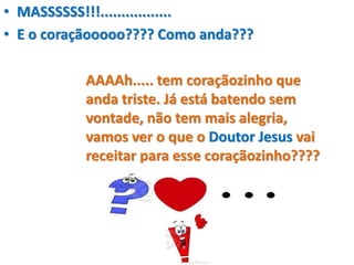 • MASSSSSS!!!.................
• E o coraçãooooo???? Como anda???
AAAAh..... tem coraçãozinho que
anda triste. Já está batendo sem
vontade, não tem mais alegria,
vamos ver o que o Doutor Jesus vai
receitar para esse coraçãozinho????
 