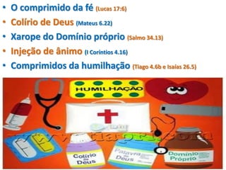 • O comprimido da fé (Lucas 17:6)
• Colírio de Deus (Mateus 6.22)
• Xarope do Domínio próprio (Salmo 34.13)
• Injeção de ânimo (I Coríntios 4.16)
• Comprimidos da humilhação (Tiago 4.6b e Isaías 26.5)
 