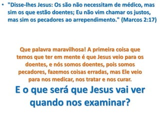 • "Disse-lhes Jesus: Os são não necessitam de médico, mas
sim os que estão doentes; Eu não vim chamar os justos,
mas sim os pecadores ao arrependimento." (Marcos 2:17)
Que palavra maravilhosa! A primeira coisa que
temos que ter em mente é que Jesus veio para os
doentes, e nós somos doentes, pois somos
pecadores, fazemos coisas erradas, mas Ele veio
para nos medicar, nos tratar e nos curar.
E o que será que Jesus vai ver
quando nos examinar?
 
