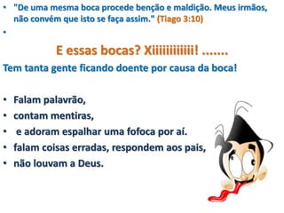 • "De uma mesma boca procede benção e maldição. Meus irmãos,
não convém que isto se faça assim." (Tiago 3:10)
•
E essas bocas? Xiiiiiiiiiiii! .......
Tem tanta gente ficando doente por causa da boca!
• Falam palavrão,
• contam mentiras,
• e adoram espalhar uma fofoca por aí.
• falam coisas erradas, respondem aos pais,
• não louvam a Deus.
 