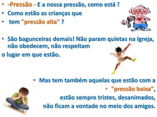 • -Pressão - E a nossa pressão, como está ?
• Como estão as crianças que
• tem "pressão alta" ?
• São bagunceiras demais! Não param quietas na Igreja,
não obedecem, não respeitam
o lugar em que estão.
• Mas tem também aquelas que estão com a
• "pressão baixa",
estão sempre tristes, desanimados,
não ficam a vontade no meio dos amigos.
 