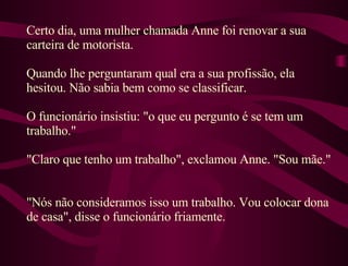 Certo dia, uma mulher chamada Anne foi renovar a sua carteira de motorista.  Quando lhe perguntaram qual era a sua profissão, ela hesitou. Não sabia bem como se classificar.  O funcionário insistiu: "o que eu pergunto é se tem um trabalho."  "Claro que tenho um trabalho", exclamou Anne. "Sou mãe."  "Nós não consideramos isso um trabalho. Vou colocar dona de casa", disse o funcionário friamente.  