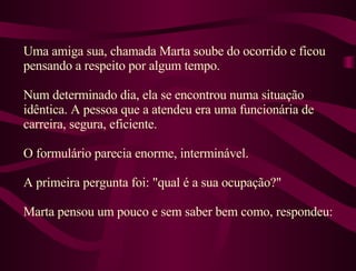 Uma amiga sua, chamada Marta soube do ocorrido e ficou pensando a respeito por algum tempo.  Num determinado dia, ela se encontrou numa situação idêntica. A pessoa que a atendeu era uma funcionária de carreira, segura, eficiente.  O formulário parecia enorme, interminável.  A primeira pergunta foi: "qual é a sua ocupação?"  Marta pensou um pouco e sem saber bem como, respondeu: 