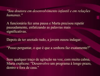 "Sou doutora em desenvolvimento infantil e em relações humanas."  A funcionária fez uma pausa e Marta precisou repetir pausadamente, enfatizando as palavras mais significativas.  Depois de ter anotado tudo, a jovem ousou indagar;  "Posso perguntar, o que é que a senhora faz exatamente?"  Sem qualquer traço de agitação na voz, com muita calma, Marta explicou: "Desenvolvo um programa à longo prazo, dentro e fora de casa."  