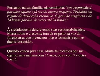 Pensando na sua família, ela continuou:  "sou responsável por uma equipe e já recebi quatro projetos. Trabalho em regime de dedicação exclusiva. O grau de exigência é de 14 horas por dia, às vezes até 24 horas."  À medida que ia descrevendo suas responsabilidades, Marta notou o crescente tom de respeito na voz da funcionária, que preencheu todo o formulário com os dados fornecidos.  Quando voltou para casa, Marta foi recebida por sua equipe: uma menina com 13 anos, outra com 7 e outra com 3.  