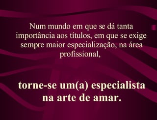 Num mundo em que se dá tanta importância aos títulos, em que se exige sempre maior especialização, na área profissional,  torne-se um(a) especialista na arte de amar. 