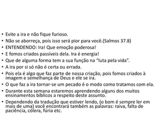 • Evite a ira e não fique furioso.
• Não se aborreça, pois isso será pior para você.(Salmos 37.8)
• ENTENDENDO: Ira! Que emoção poderosa!
• E fomos criados passíveis dela. Ira é energia!
• Que de alguma forma tem a sua função na “luta pela vida”.
• A ira por si só não é certa ou errada.
• Pois ela é algo que faz parte de nossa criação, pois fomos criados à
imagem e semelhança de Deus e ele se ira.
• O que faz a ira tornar-se um pecado é o modo como tratamos com ela.
• Durante esta semana estaremos aprendendo alguns dos muitos
ensinamentos bíblicos a respeito deste assunto.
• Dependendo da tradução que estiver lendo, (o bom é sempre ler em
mais de uma) você encontrará também as palavras: raiva, falta de
paciência, cólera, fúria etc.
 