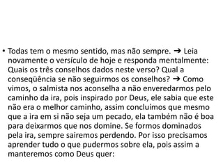 • Todas tem o mesmo sentido, mas não sempre. ➔ Leia
novamente o versículo de hoje e responda mentalmente:
Quais os três conselhos dados neste verso? Qual a
conseqüência se não seguirmos os conselhos? ➔ Como
vimos, o salmista nos aconselha a não enveredarmos pelo
caminho da ira, pois inspirado por Deus, ele sabia que este
não era o melhor caminho, assim concluímos que mesmo
que a ira em si não seja um pecado, ela também não é boa
para deixarmos que nos domine. Se formos dominados
pela ira, sempre sairemos perdendo. Por isso precisamos
aprender tudo o que pudermos sobre ela, pois assim a
manteremos como Deus quer:
 