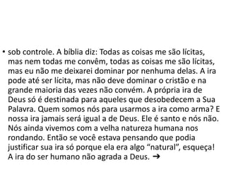 • sob controle. A bíblia diz: Todas as coisas me são lícitas,
mas nem todas me convêm, todas as coisas me são lícitas,
mas eu não me deixarei dominar por nenhuma delas. A ira
pode até ser lícita, mas não deve dominar o cristão e na
grande maioria das vezes não convém. A própria ira de
Deus só é destinada para aqueles que desobedecem a Sua
Palavra. Quem somos nós para usarmos a ira como arma? E
nossa ira jamais será igual a de Deus. Ele é santo e nós não.
Nós ainda vivemos com a velha natureza humana nos
rondando. Então se você estava pensando que podia
justificar sua ira só porque ela era algo “natural”, esqueça!
A ira do ser humano não agrada a Deus. ➔
 