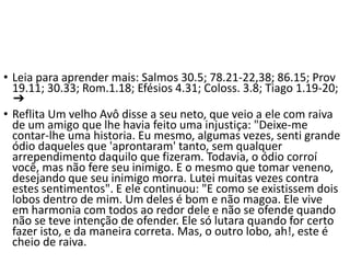 • Leia para aprender mais: Salmos 30.5; 78.21-22,38; 86.15; Prov
19.11; 30.33; Rom.1.18; Efésios 4.31; Coloss. 3.8; Tiago 1.19-20;
➔
• Reflita Um velho Avô disse a seu neto, que veio a ele com raiva
de um amigo que lhe havia feito uma injustiça: "Deixe-me
contar-lhe uma historia. Eu mesmo, algumas vezes, senti grande
ódio daqueles que 'aprontaram' tanto, sem qualquer
arrependimento daquilo que fizeram. Todavia, o ódio corroí
você, mas não fere seu inimigo. E o mesmo que tomar veneno,
desejando que seu inimigo morra. Lutei muitas vezes contra
estes sentimentos". E ele continuou: "E como se existissem dois
lobos dentro de mim. Um deles é bom e não magoa. Ele vive
em harmonia com todos ao redor dele e não se ofende quando
não se teve intenção de ofender. Ele só lutara quando for certo
fazer isto, e da maneira correta. Mas, o outro lobo, ah!, este é
cheio de raiva.
 