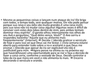 • Mesmo as pequeninas coisas o lançam num ataque de ira! Ele briga
com todos, o tempo todo, sem qualquer motivo. Ele não pode pensar
porque sua raiva e seu ódio são muito grandes.E uma raiva inútil,
pois sua raiva não irá mudar coisa alguma! Algumas vezes é difícil de
conviver com estes dois lobos dentro de mim, pois ambos tentam
dominar meu espírito". O garoto olhou intensamente nos olhos de
seu Avô e perguntou: "Qual deles vence, Vovô?" O Avo sorriu e
respondeu baixinho:"Aquele que eu alimento mais
freqüentemente".(Internet) ➔ Decida: ( )decido praticar o versículo
de hoje e para isso sei que Deus vai me testar. ( ) Esta semana estarei
aberto para entender tudo sobre a ira e aceitarei o que Deus me
ensinar. ( )Decido que apesar da ira ser explicável ela não é
justificável para mim. ➔Agora pense na última ou na próxima vez
que haverá(houve) uma oportunidade para se irar e faça a decisão de
fazer a coisa certa, conforme a vontade de Deus. Decida controlar o
lobo da ira que mora em você e não alimenta-lo mais. ➔ Encerre
decorando o versículo e orando.
 
