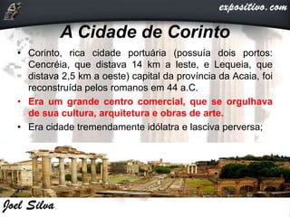 A Cidade de Corinto
• Corinto, rica cidade portuária (possuía dois portos:
Cencréia, que distava 14 km a leste, e Lequeia, que
distava 2,5 km a oeste) capital da província da Acaia, foi
reconstruída pelos romanos em 44 a.C.
• Era um grande centro comercial, que se orgulhava
de sua cultura, arquitetura e obras de arte.
• Era cidade tremendamente idólatra e lasciva perversa;
 