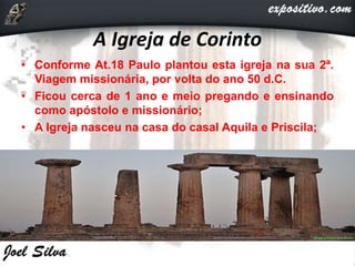 A Igreja de Corinto
• Conforme At.18 Paulo plantou esta igreja na sua 2ª.
Viagem missionária, por volta do ano 50 d.C.
• Ficou cerca de 1 ano e meio pregando e ensinando
como apóstolo e missionário;
• A Igreja nasceu na casa do casal Aquila e Priscila;
 
