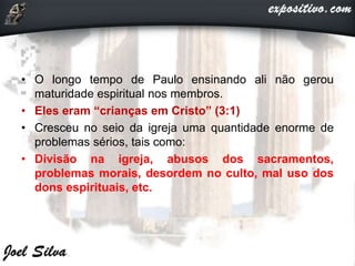 • O longo tempo de Paulo ensinando ali não gerou
maturidade espiritual nos membros.
• Eles eram “crianças em Cristo” (3:1)
• Cresceu no seio da igreja uma quantidade enorme de
problemas sérios, tais como:
• Divisão na igreja, abusos dos sacramentos,
problemas morais, desordem no culto, mal uso dos
dons espirituais, etc.
 