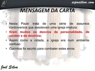 MENSAGEM DA CARTA
• Nesta Paulo trata de uma série de assuntos
controversos que assolavam uma igreja imatura:
• Eram muitos os desvios de personalidade, de
caráter e de doutrina;
• Assim como a cidade, a igreja era num ambiente
confuso
• Coríntios foi escrito para combater estes erros:
 
