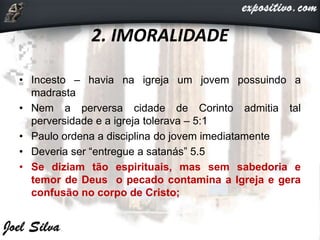 2. IMORALIDADE
• Incesto – havia na igreja um jovem possuindo a
madrasta
• Nem a perversa cidade de Corinto admitia tal
perversidade e a igreja tolerava – 5:1
• Paulo ordena a disciplina do jovem imediatamente
• Deveria ser “entregue a satanás” 5.5
• Se diziam tão espirituais, mas sem sabedoria e
temor de Deus o pecado contamina a Igreja e gera
confusão no corpo de Cristo;
 