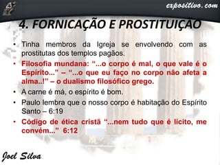 4. FORNICAÇÃO E PROSTITUIÇÃO
• Tinha membros da Igreja se envolvendo com as
prostitutas dos templos pagãos.
• Filosofia mundana: “...o corpo é mal, o que vale é o
Espírito...” – “...o que eu faço no corpo não afeta a
alma..!” – o dualismo filosófico grego.
• A carne é má, o espírito é bom.
• Paulo lembra que o nosso corpo é habitação do Espírito
Santo – 6:19
• Código de ética cristã “...nem tudo que é lícito, me
convém...” 6:12
 