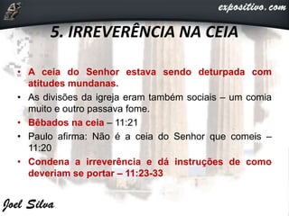 5. IRREVERÊNCIA NA CEIA
• A ceia do Senhor estava sendo deturpada com
atitudes mundanas.
• As divisões da igreja eram também sociais – um comia
muito e outro passava fome.
• Bêbados na ceia – 11:21
• Paulo afirma: Não é a ceia do Senhor que comeis –
11:20
• Condena a irreverência e dá instruções de como
deveriam se portar – 11:23-33
 