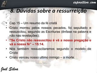 8. Dúvidas sobre a ressurreição
• Cap.15 – Um resumo da fé cristã
• Cristo morreu pelos nossos pecados, foi sepultado e
ressuscitou, segundo as Escrituras (ênfase na palavra e
não nas revelações);
• “Se Cristo não ressuscitou é vã a nossa pregação e
vã a nossa fé” – 15:14.
• Nós também ressuscitaremos segundo o modelo de
Cristo
• Cristo venceu nosso ultimo inimigo – a morte.
 