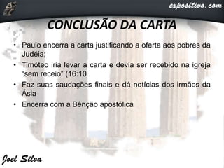 CONCLUSÃO DA CARTA
• Paulo encerra a carta justificando a oferta aos pobres da
Judéia;
• Timóteo iria levar a carta e devia ser recebido na igreja
“sem receio” (16:10
• Faz suas saudações finais e dá notícias dos irmãos da
Ásia
• Encerra com a Bênção apostólica
 