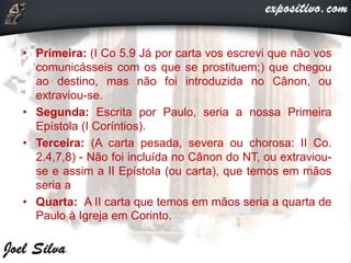 • Primeira: (I Co 5.9 Já por carta vos escrevi que não vos
comunicásseis com os que se prostituem;) que chegou
ao destino, mas não foi introduzida no Cânon, ou
extraviou-se.
• Segunda: Escrita por Paulo, seria a nossa Primeira
Epístola (I Coríntios).
• Terceira: (A carta pesada, severa ou chorosa: II Co.
2.4,7,8) - Não foi incluída no Cânon do NT, ou extraviou-
se e assim a II Epístola (ou carta), que temos em mãos
seria a
• Quarta: A II carta que temos em mãos seria a quarta de
Paulo à Igreja em Corinto.
 