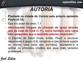 AUTORIA
- Plantada na cidade de Corinto pelo próprio apóstolo
Paulo (4.15),
- Que é o autor da carta, 1.1
- Informações chegam da situação da igreja através
dos da casa de Cloe (1.11), como também uma carta
com perguntas que o apóstolo precisa responder.
- O Espírito de Deus move, então, Paulo a escrever
novamente à igreja (5.9) corrigindo-a [ele já havia escrito
ao menos uma carta aos coríntios], exortando-a a
aplicar os princípios cristãos aos seus mais variados
problemas,
 
