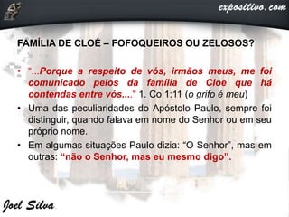 FAMÍLIA DE CLOÉ – FOFOQUEIROS OU ZELOSOS?
• “...Porque a respeito de vós, irmãos meus, me foi
comunicado pelos da família de Cloe que há
contendas entre vós...." 1. Co 1:11 (o grifo é meu)
• Uma das peculiaridades do Apóstolo Paulo, sempre foi
distinguir, quando falava em nome do Senhor ou em seu
próprio nome.
• Em algumas situações Paulo dizia: “O Senhor”, mas em
outras: “não o Senhor, mas eu mesmo digo”.
 