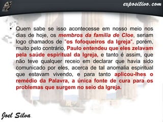 • Quem sabe se isso acontecesse em nosso meio nos
dias de hoje, os membros da família de Cloe, seriam
logo chamados de "os fofoqueiros da Igreja", porém,
muito pelo contrário, Paulo entendeu que eles zelavam
pela saúde espiritual da Igreja, e tanto é assim, que
não teve qualquer receio em declarar que havia sido
comunicado por eles, acerca de tal anomalia espiritual
que estavam vivendo, e para tanto aplicou-lhes o
remédio da Palavra, a única fonte de cura para os
problemas que surgem no seio da Igreja.
 