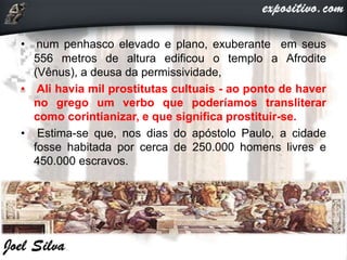 • num penhasco elevado e plano, exuberante em seus
556 metros de altura edificou o templo a Afrodite
(Vênus), a deusa da permissividade,
• Ali havia mil prostitutas cultuais - ao ponto de haver
no grego um verbo que poderíamos transliterar
como corintianizar, e que significa prostituir-se.
• Estima-se que, nos dias do apóstolo Paulo, a cidade
fosse habitada por cerca de 250.000 homens livres e
450.000 escravos.
 
