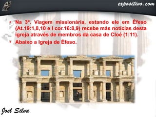 • Na 3ª. Viagem missionária, estando ele em Éfeso
(At.19:1,8,10 e I cor.16:8,9) recebe más notícias desta
igreja através de membros da casa de Cloé (1:11).
• Abaixo a Igreja de Éfeso.
 