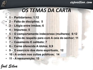 OS TEMAS DA CARTA
• 1 - Partidarismo; 1:12
• 2 - Falta de disciplina; 5
• 3 - Litígio entre irmãos; 6
• 4 - Impureza; 5
• 5 - O comportamento indecoroso (mulheres) 6:12
• 6 - Falta de respeito para com A ceia do senhor; 11
• 7 - Casamento E celibato; 7
• 8 - Carne oferecida A ídolos; 8,9
• 9 - O exercício dos dons espirituais, 12
• 10 - A ordem nos cultos públicos; 14
• 11 - A ressurreição; 15
 