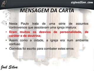 MENSAGEM DA CARTA
• Nesta Paulo trata de uma série de assuntos
controversos que assolavam uma igreja imatura:
• Eram muitos os desvios de personalidade, de
caráter e de doutrina;
• Assim como a cidade, a igreja era num ambiente
confuso
• Coríntios foi escrito para combater estes erros:
 