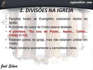 1. DIVISÕES NA IGREJA
• Facções hostis ao Evangelho cresceram dentro da
Igreja.
• A Unidade do corpo de Cristo estava abalada.
• 4 partidos: “Eu sou de Paulo... Apolo... Cefas...
Cristo (1:12).
• Estavam juntos na igreja, mas não estavam unidos em
Cristo.
• Paulo condena severamente a carnalidade deles.
 