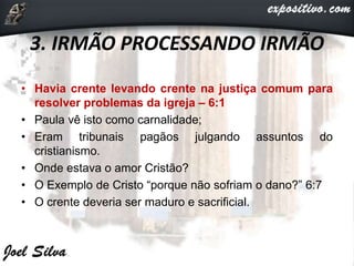 3. IRMÃO PROCESSANDO IRMÃO
• Havia crente levando crente na justiça comum para
resolver problemas da igreja – 6:1
• Paula vê isto como carnalidade;
• Eram tribunais pagãos julgando assuntos do
cristianismo.
• Onde estava o amor Cristão?
• O Exemplo de Cristo “porque não sofriam o dano?” 6:7
• O crente deveria ser maduro e sacrificial.
 