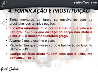 4. FORNICAÇÃO E PROSTITUIÇÃO
• Tinha membros da Igreja se envolvendo com as
prostitutas dos templos pagãos.
• Filosofia mundana: “...o corpo é mal, o que vale é o
Espírito...” – “...o que eu faço no corpo não afeta a
alma..!” – o dualismo filosófico grego.
• A carne é má, o espírito é bom.
• Paulo lembra que o nosso corpo é habitação do Espírito
Santo – 6:19
• Código de ética cristã “...nem tudo que é lícito, me
convém...” 6:12
 