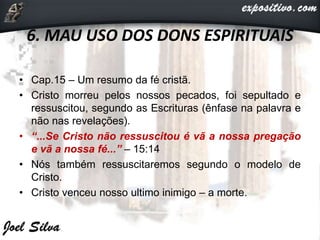 6. MAU USO DOS DONS ESPIRITUAIS
• Cap.15 – Um resumo da fé cristã.
• Cristo morreu pelos nossos pecados, foi sepultado e
ressuscitou, segundo as Escrituras (ênfase na palavra e
não nas revelações).
• “...Se Cristo não ressuscitou é vã a nossa pregação
e vã a nossa fé...” – 15:14
• Nós também ressuscitaremos segundo o modelo de
Cristo.
• Cristo venceu nosso ultimo inimigo – a morte.
 