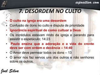 7. DESORDEM NO CULTO
• O culto na igreja era uma desordem
• Confusão de dons no culto e disputa de prioridade
• Ignorância espiritual de como cultuar a Deus
• Os incrédulos estavam rindo da igreja e parando para
assistir o espetáculo; 14:23
• Paulo ensina que a adoração e a vida do crente
deve ser com ordem e decência – 14:40
• O Amor deve permear todos os dons – 13
• O amor nos faz servos uns dos outros e não senhores
sobre os outros.
 