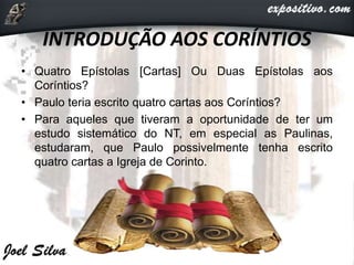 INTRODUÇÃO AOS CORÍNTIOS
• Quatro Epístolas [Cartas] Ou Duas Epístolas aos
Coríntios?
• Paulo teria escrito quatro cartas aos Coríntios?
• Para aqueles que tiveram a oportunidade de ter um
estudo sistemático do NT, em especial as Paulinas,
estudaram, que Paulo possivelmente tenha escrito
quatro cartas a Igreja de Corinto.
 