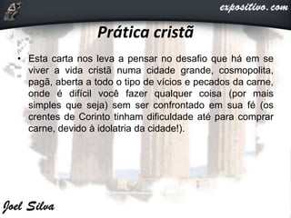 Prática cristã
• Esta carta nos leva a pensar no desafio que há em se
viver a vida cristã numa cidade grande, cosmopolita,
pagã, aberta a todo o tipo de vícios e pecados da carne,
onde é difícil você fazer qualquer coisa (por mais
simples que seja) sem ser confrontado em sua fé (os
crentes de Corinto tinham dificuldade até para comprar
carne, devido à idolatria da cidade!).
 